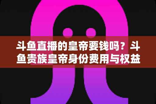 斗鱼直播的皇帝要钱吗？斗鱼贵族皇帝身份费用与权益全面解析