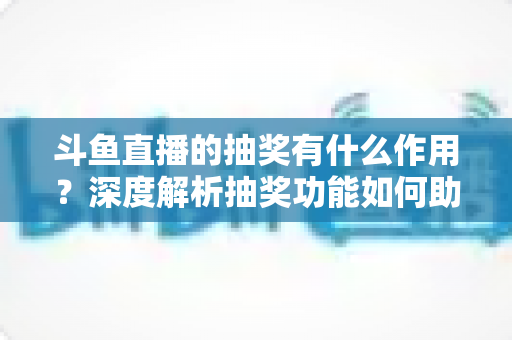 斗鱼直播的抽奖有什么作用？深度解析抽奖功能如何助力主播涨粉、提升人气并打造活跃直播间生态