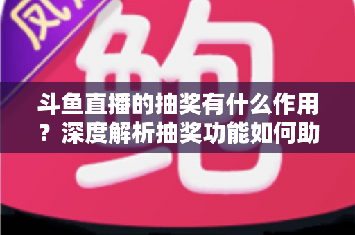 斗鱼直播的抽奖有什么作用？深度解析抽奖功能如何助力主播涨粉、提升人气并打造活跃直播间生态