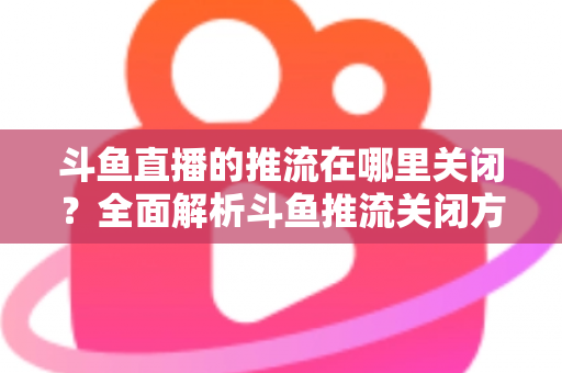 斗鱼直播的推流在哪里关闭?全面解析斗鱼推流关闭方法与常见问题 斗鱼直播的推流在哪里关闭?全面解析斗鱼推流关闭方法与常见问题
