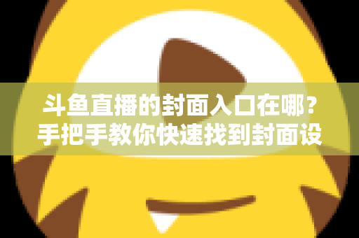 斗鱼直播的封面入口在哪？手把手教你快速找到封面设置位置