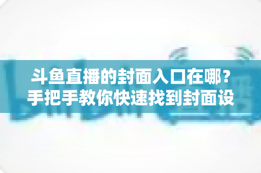 斗鱼直播的封面入口在哪？手把手教你快速找到封面设置位置