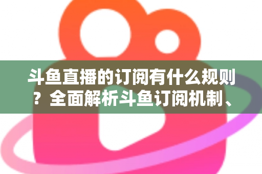 斗鱼直播的订阅有什么规则？全面解析斗鱼订阅机制、权益与注意事项