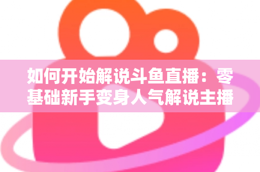 如何开始解说斗鱼直播:零基础新手变身人气解说主播的完整实战指南 如何开始解说斗鱼直播:零基础新手变身人气解说主播的完整实战指南