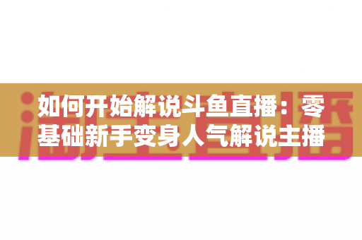 如何开始解说斗鱼直播：零基础新手变身人气解说主播的完整实战指南