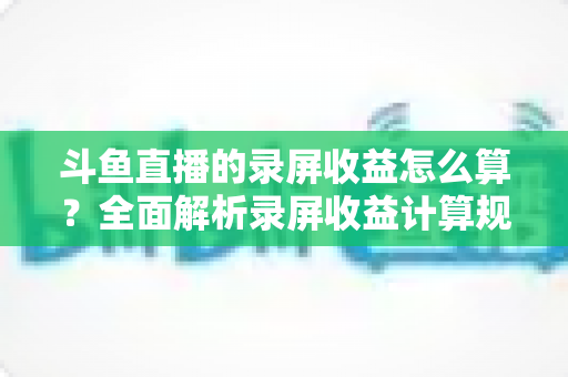 斗鱼直播的录屏收益怎么算？全面解析录屏收益计算规则、结算流程与提升收益的实用技巧