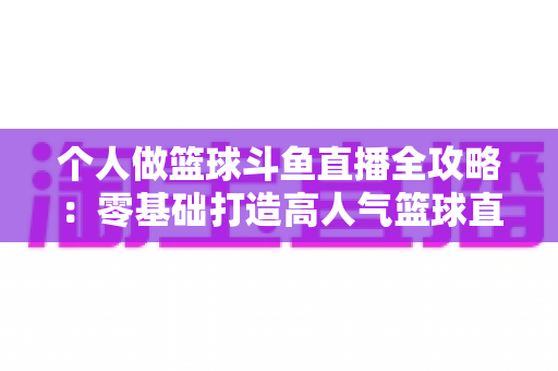 个人做篮球斗鱼直播全攻略：零基础打造高人气篮球直播间的实战指南