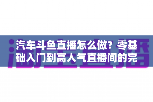 汽车斗鱼直播怎么做？零基础入门到高人气直播间的完整实战指南