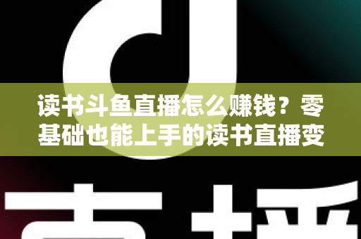读书斗鱼直播怎么赚钱？零基础也能上手的读书直播变现全攻略