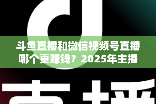 斗鱼直播和微信视频号直播哪个更赚钱？2025年主播收入全面对比分析与平台选择指南