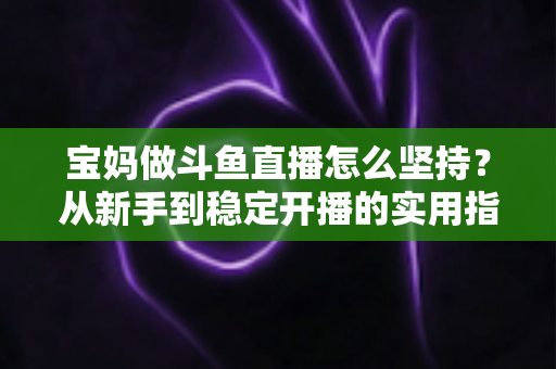 宝妈做斗鱼直播怎么坚持？从新手到稳定开播的实用指南与心态攻略