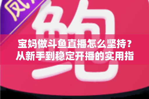 宝妈做斗鱼直播怎么坚持？从新手到稳定开播的实用指南与心态攻略