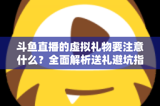 斗鱼直播的虚拟礼物要注意什么？全面解析送礼避坑指南与理性消费建议
