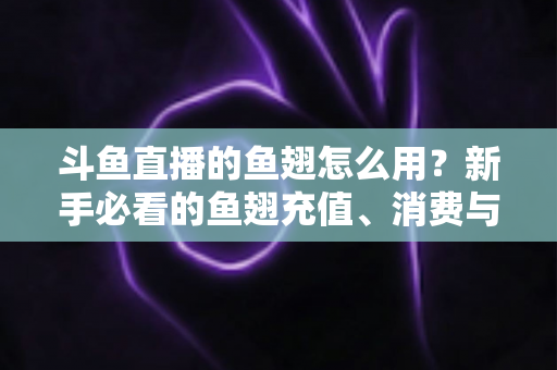 斗鱼直播的鱼翅怎么用？新手必看的鱼翅充值、消费与使用全攻略