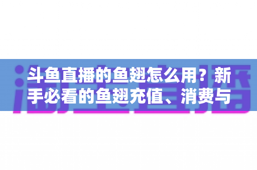 斗鱼直播的鱼翅怎么用？新手必看的鱼翅充值、消费与使用全攻略