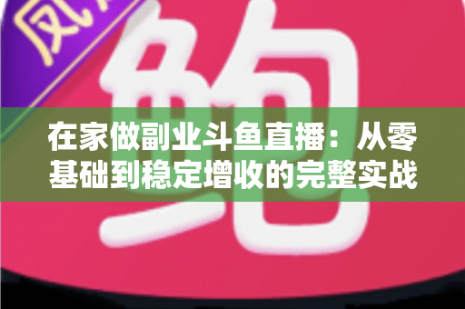 在家做副业斗鱼直播：从零基础到稳定增收的完整实战指南