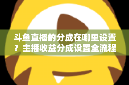 斗鱼直播的分成在哪里设置？主播收益分成设置全流程详解与优化指南