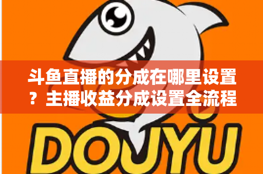 斗鱼直播的分成在哪里设置？主播收益分成设置全流程详解与优化指南