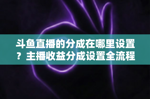 斗鱼直播的分成在哪里设置？主播收益分成设置全流程详解与优化指南