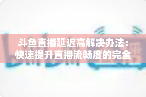 斗鱼直播延迟高解决办法：快速提升直播流畅度的完全指南