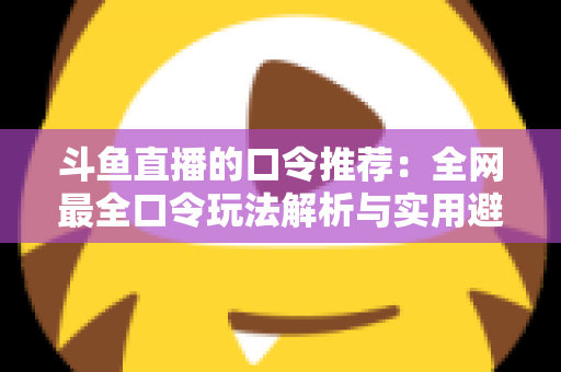 斗鱼直播的口令推荐：全网最全口令玩法解析与实用避坑指南
