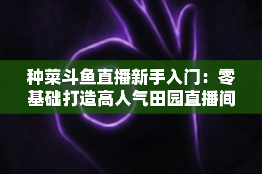 种菜斗鱼直播新手入门：零基础打造高人气田园直播间的完整攻略