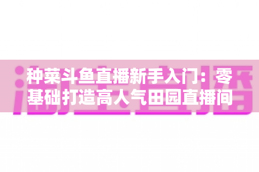 种菜斗鱼直播新手入门：零基础打造高人气田园直播间的完整攻略