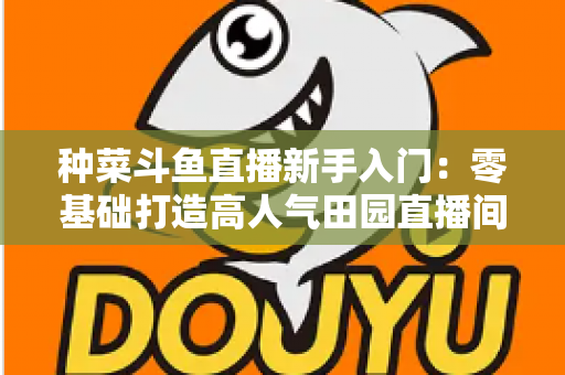 种菜斗鱼直播新手入门：零基础打造高人气田园直播间的完整攻略