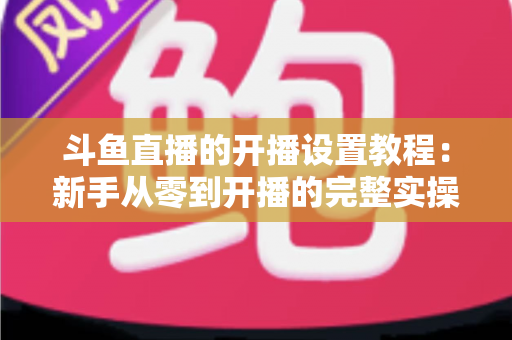 斗鱼直播的开播设置教程:新手从零到开播的完整实操指南 斗鱼直播的开播设置教程:新手从零到开播的完整实操指南
