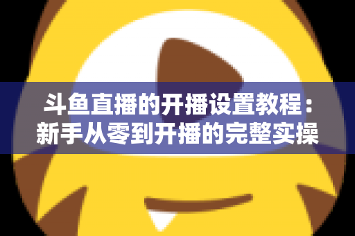 斗鱼直播的开播设置教程：新手从零到开播的完整实操指南
