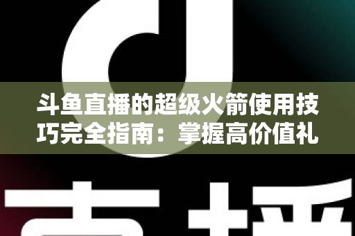 斗鱼直播的超级火箭使用技巧完全指南：掌握高价值礼物的正确打开方式，助你高效追星、主播快速冲榜