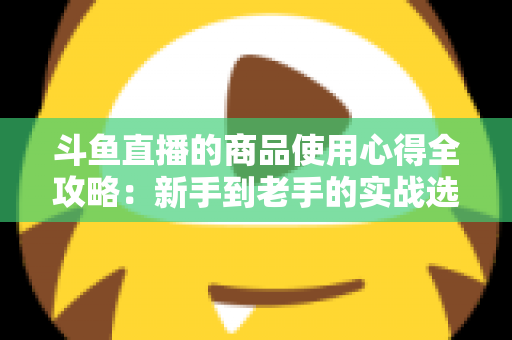 斗鱼直播的商品使用心得全攻略:新手到老手的实战选购经验分享 斗鱼直播的商品使用心得全攻略:新手到老手的实战选购经验分享