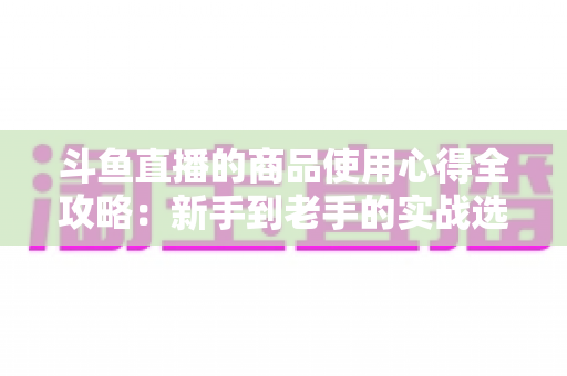 斗鱼直播的商品使用心得全攻略:新手到老手的实战选购经验分享 斗鱼直播的商品使用心得全攻略:新手到老手的实战选购经验分享