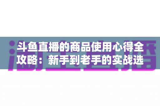 斗鱼直播的商品使用心得全攻略：新手到老手的实战选购经验分享