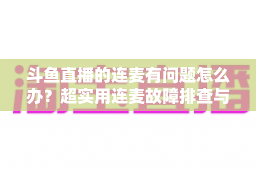 斗鱼直播的连麦有问题怎么办？超实用连麦故障排查与优化全攻略，助你畅快开麦不翻车