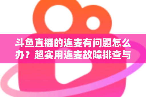 斗鱼直播的连麦有问题怎么办？超实用连麦故障排查与优化全攻略，助你畅快开麦不翻车
