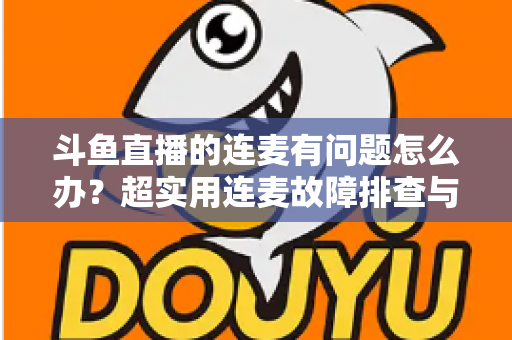 斗鱼直播的连麦有问题怎么办？超实用连麦故障排查与优化全攻略，助你畅快开麦不翻车
