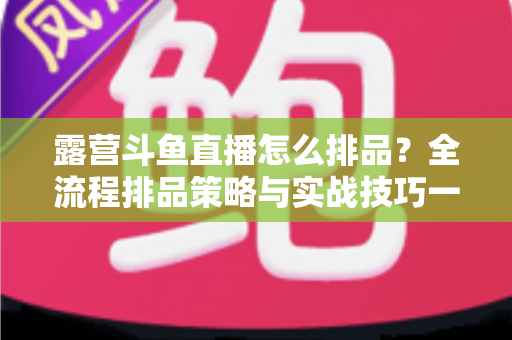 露营斗鱼直播怎么排品?全流程排品策略与实战技巧一文学透 露营斗鱼直播怎么排品?全流程排品策略与实战技巧一文学透