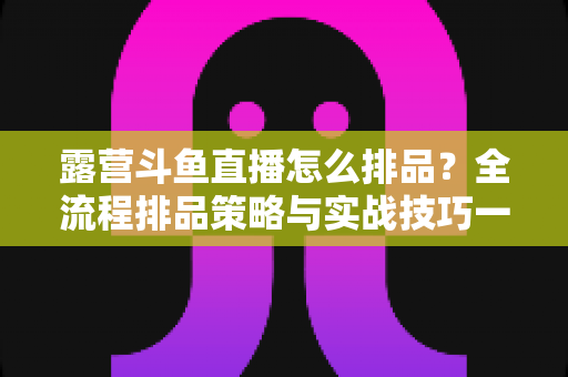 露营斗鱼直播怎么排品？全流程排品策略与实战技巧一文学透