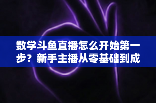 数学斗鱼直播怎么开始第一步？新手主播从零基础到成功开播的完整指南