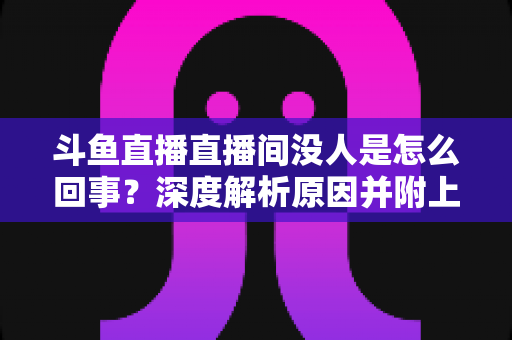 斗鱼直播直播间没人是怎么回事？深度解析原因并附上快速提升人气的实用指南