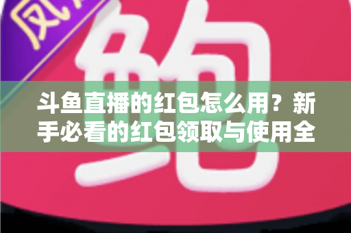斗鱼直播的红包怎么用?新手必看的红包领取与使用全攻略 斗鱼直播的红包怎么用?新手必看的红包领取与使用全攻略