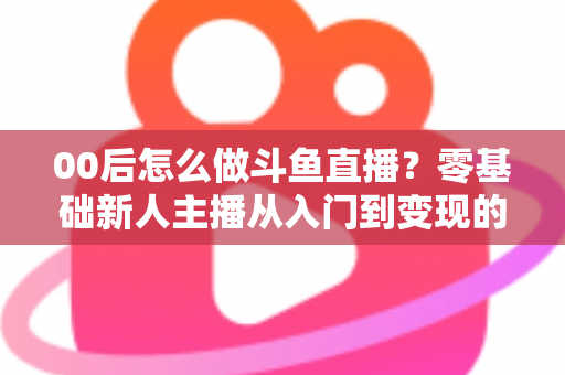 00后怎么做斗鱼直播?零基础新人主播从入门到变现的完整攻略 00后怎么做斗鱼直播?零基础新人主播从入门到变现的完整攻略