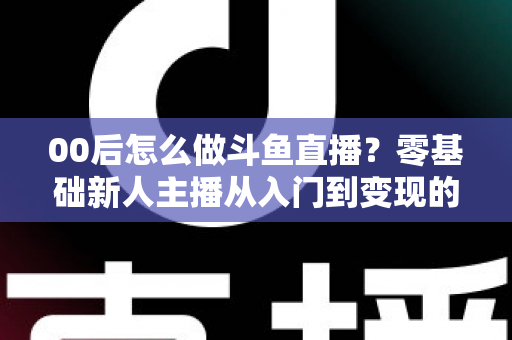 00后怎么做斗鱼直播?零基础新人主播从入门到变现的完整攻略 00后怎么做斗鱼直播?零基础新人主播从入门到变现的完整攻略