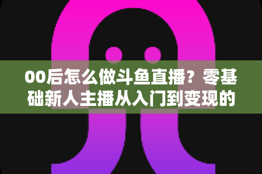 00后怎么做斗鱼直播？零基础新人主播从入门到变现的完整攻略