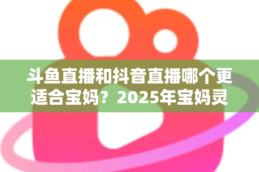 斗鱼直播和抖音直播哪个更适合宝妈？2025年宝妈灵活就业直播平台深度评测指南