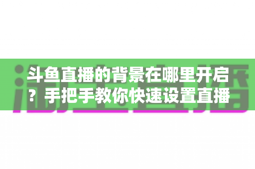 斗鱼直播的背景在哪里开启?手把手教你快速设置直播间与个人主页背景的完整攻略 斗鱼直播的背景在哪里开启?手把手教你快速设置直播间与个人主页背景的完整攻略