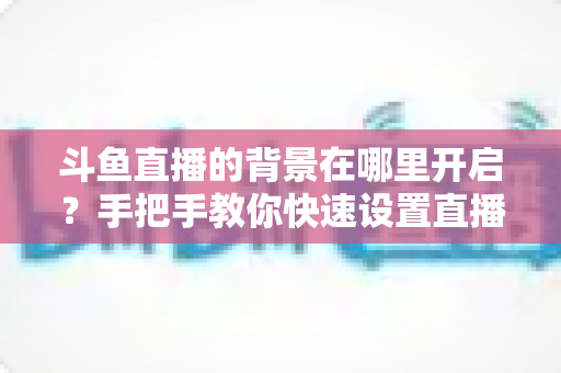 斗鱼直播的背景在哪里开启？手把手教你快速设置直播间与个人主页背景的完整攻略