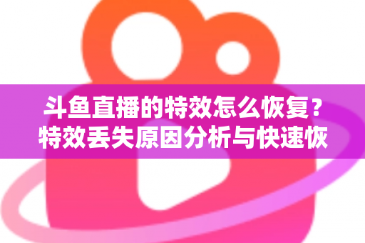 斗鱼直播的特效怎么恢复？特效丢失原因分析与快速恢复全攻略