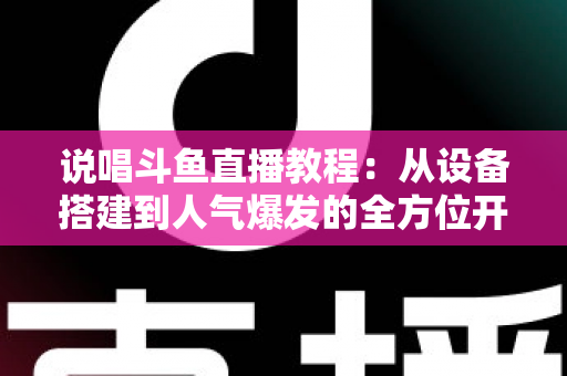 说唱斗鱼直播教程：从设备搭建到人气爆发的全方位开播指南
